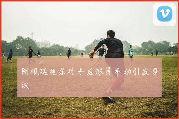 阿根廷绝杀对手后球员举动引发争议